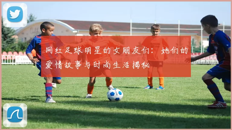 网红足球明星的女朋友们：她们的爱情故事与时尚生活揭秘