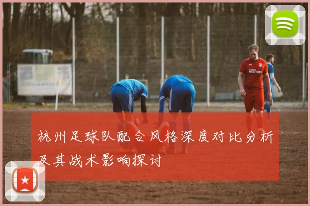 杭州足球队配合风格深度对比分析及其战术影响探讨