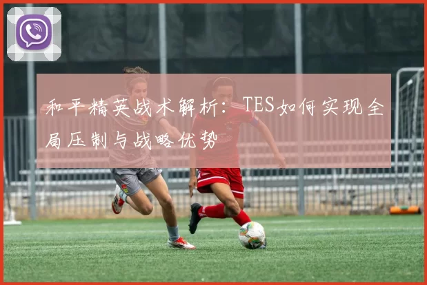 和平精英战术解析：TES如何实现全局压制与战略优势