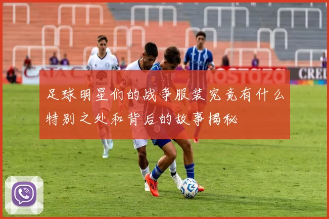 足球明星们的战争服装究竟有什么特别之处和背后的故事揭秘