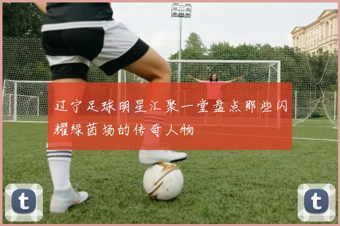 辽宁足球明星汇聚一堂盘点那些闪耀绿茵场的传奇人物