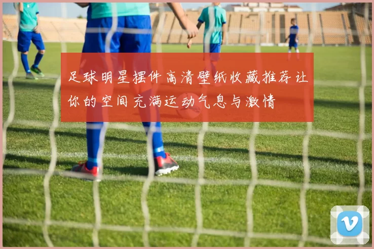 足球明星摆件高清壁纸收藏推荐让你的空间充满运动气息与激情