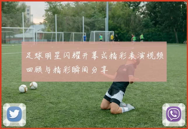 足球明星闪耀开幕式精彩表演视频回顾与精彩瞬间分享