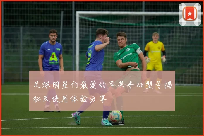 足球明星们最爱的苹果手机型号揭秘及使用体验分享