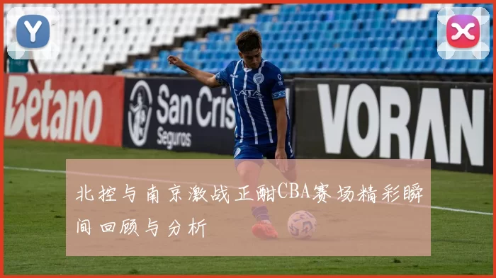 北控与南京激战正酣CBA赛场精彩瞬间回顾与分析