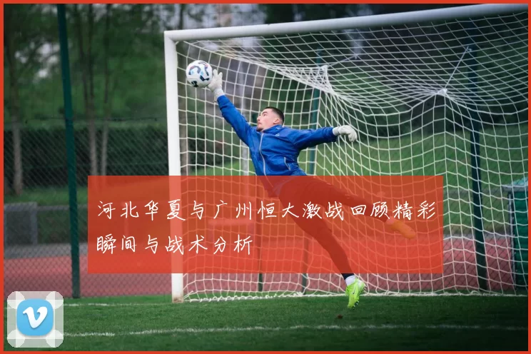 河北华夏与广州恒大激战回顾精彩瞬间与战术分析