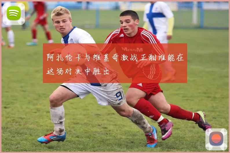 阿扎伦卡与维基奇激战正酣谁能在这场对决中胜出