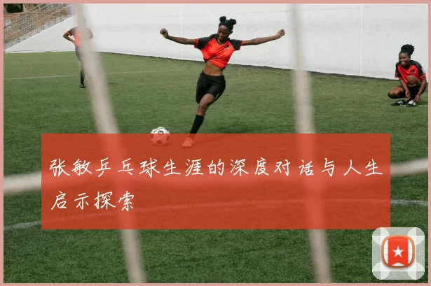 张敏乒乓球生涯的深度对话与人生启示探索