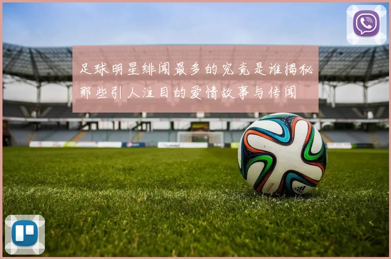足球明星绯闻最多的究竟是谁揭秘那些引人注目的爱情故事与传闻