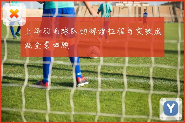 上海羽毛球队的辉煌征程与突破成就全景回顾