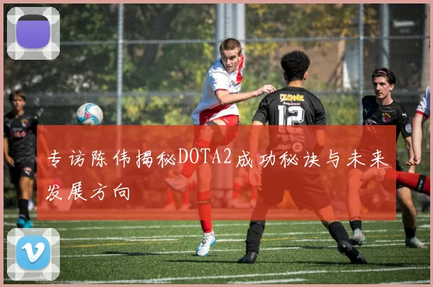 专访陈伟揭秘DOTA2成功秘诀与未来发展方向