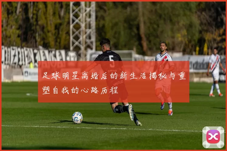 足球明星离婚后的新生活揭秘与重塑自我的心路历程