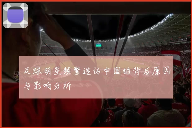 足球明星频繁造访中国的背后原因与影响分析