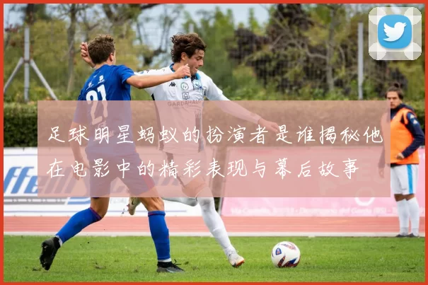 足球明星蚂蚁的扮演者是谁揭秘他在电影中的精彩表现与幕后故事