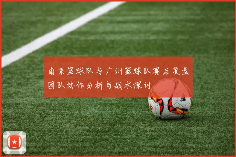 南京篮球队与广州篮球队赛后复盘团队协作分析与战术探讨