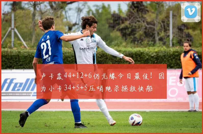 卢卡轰44+12+6仍无缘今日最佳！因为小卡34+5+5压哨绝杀拯救快船