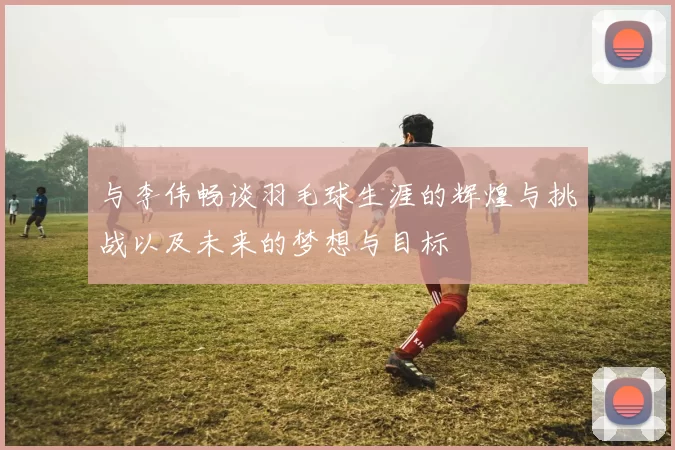 与李伟畅谈羽毛球生涯的辉煌与挑战以及未来的梦想与目标