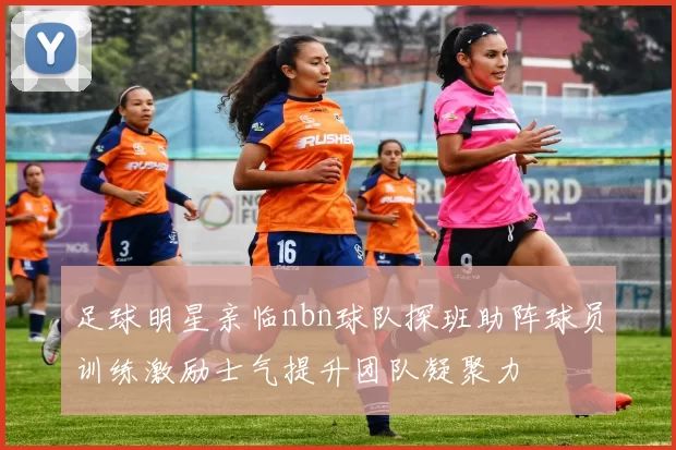 足球明星亲临nbn球队探班助阵球员训练激励士气提升团队凝聚力