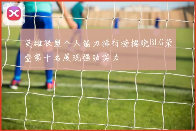 英雄联盟个人能力排行榜揭晓BLG荣登第十名展现强劲实力