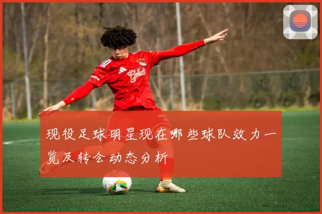现役足球明星现在哪些球队效力一览及转会动态分析