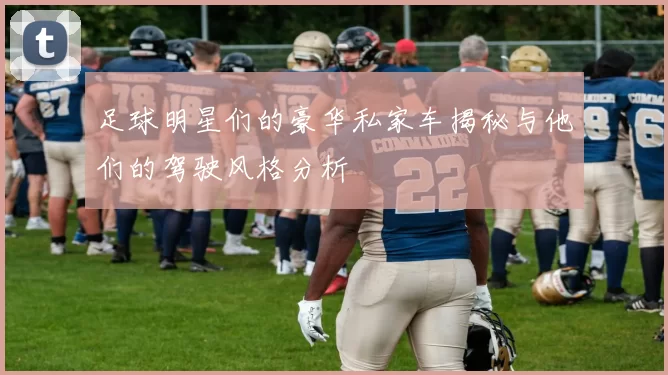 足球明星们的豪华私家车揭秘与他们的驾驶风格分析
