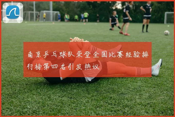 南京乒乓球队荣登全国比赛经验排行榜第四名引发热议