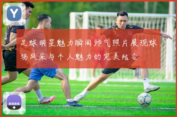 足球明星魅力瞬间帅气照片展现球场风采与个人魅力的完美结合