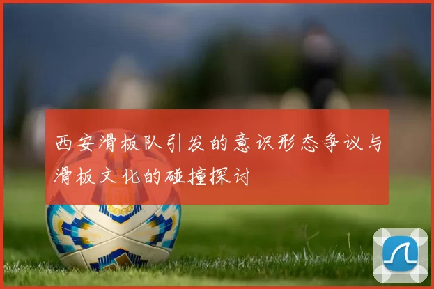 西安滑板队引发的意识形态争议与滑板文化的碰撞探讨