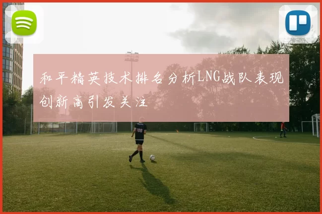 和平精英技术排名分析LNG战队表现创新高引发关注