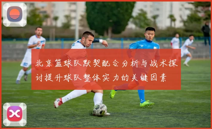 北京篮球队默契配合分析与战术探讨提升球队整体实力的关键因素