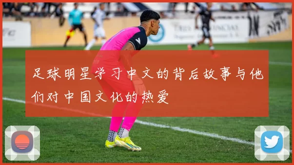 足球明星学习中文的背后故事与他们对中国文化的热爱