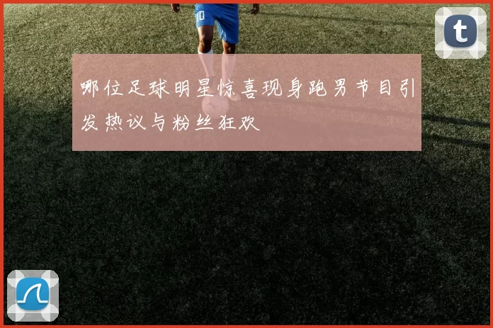 哪位足球明星惊喜现身跑男节目引发热议与粉丝狂欢