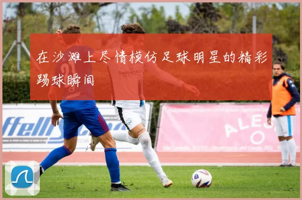 在沙滩上尽情模仿足球明星的精彩踢球瞬间