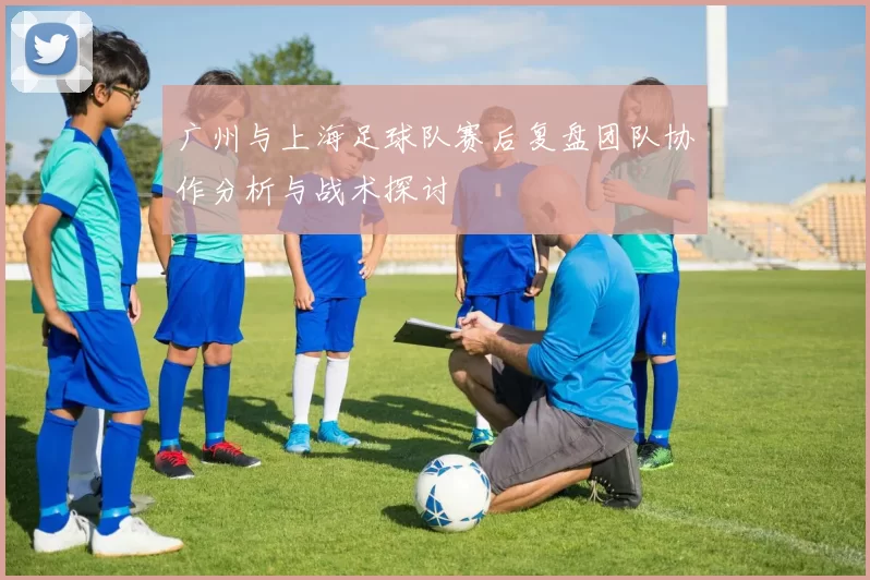 广州与上海足球队赛后复盘团队协作分析与战术探讨