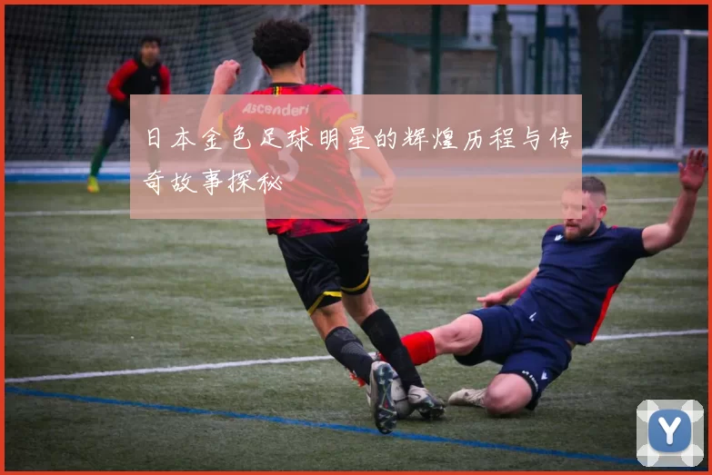日本金色足球明星的辉煌历程与传奇故事探秘