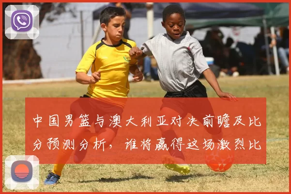 中国男篮与澳大利亚对决前瞻及比分预测分析，谁将赢得这场激烈比赛