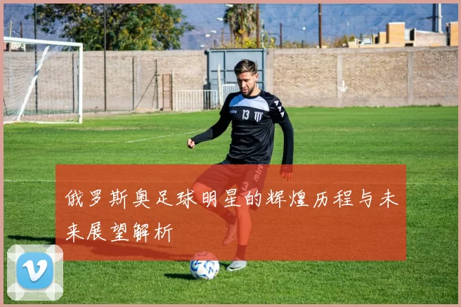 俄罗斯奥足球明星的辉煌历程与未来展望解析