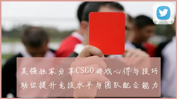 吴强独家分享CSGO游戏心得与技巧助你提升竞技水平与团队配合能力
