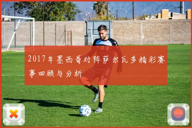2017年墨西哥对阵萨尔瓦多精彩赛事回顾与分析