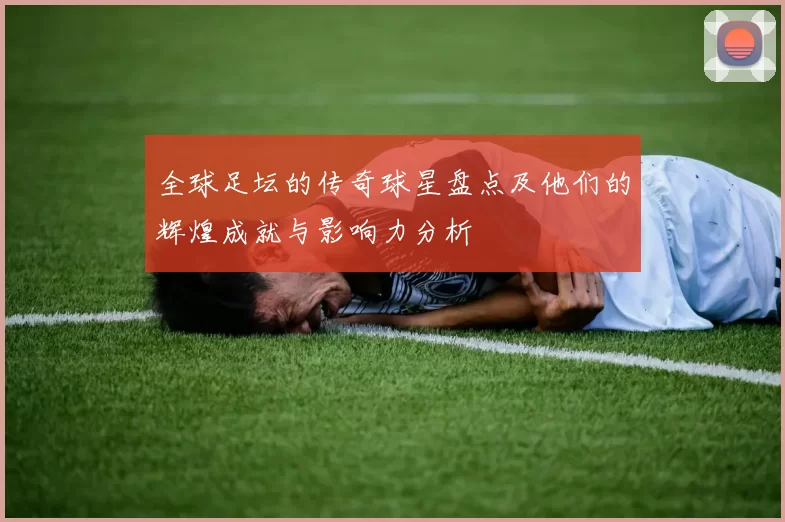 全球足坛的传奇球星盘点及他们的辉煌成就与影响力分析