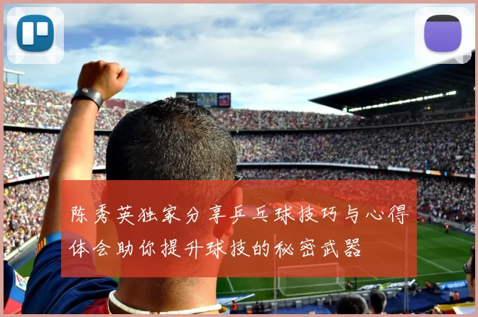 陈秀英独家分享乒乓球技巧与心得体会助你提升球技的秘密武器