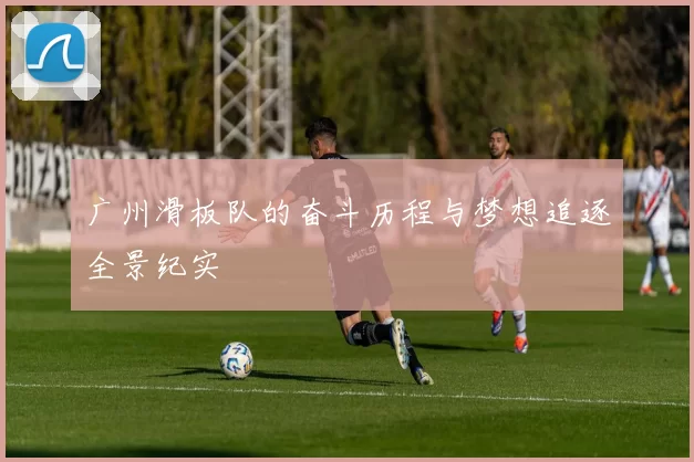 广州滑板队的奋斗历程与梦想追逐全景纪实