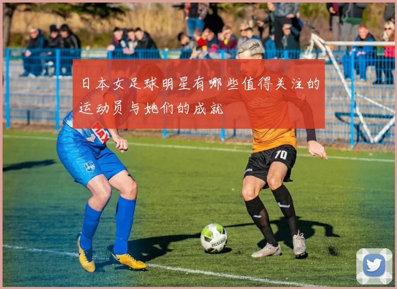日本女足球明星有哪些值得关注的运动员与她们的成就