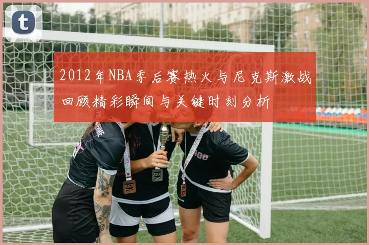 2012年NBA季后赛热火与尼克斯激战回顾精彩瞬间与关键时刻分析