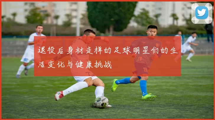 退役后身材走样的足球明星们的生活变化与健康挑战