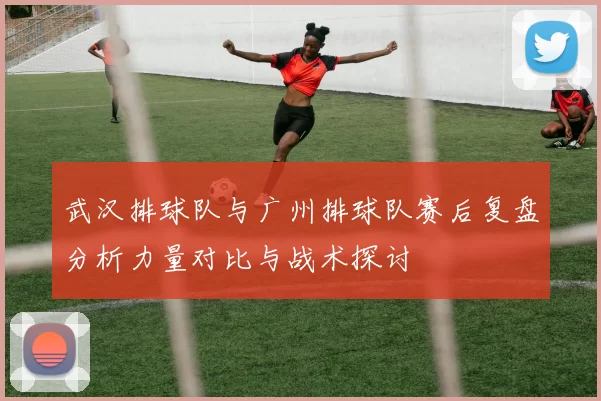 武汉排球队与广州排球队赛后复盘分析力量对比与战术探讨