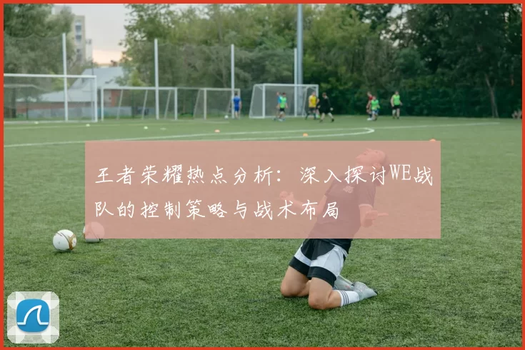 王者荣耀热点分析：深入探讨WE战队的控制策略与战术布局