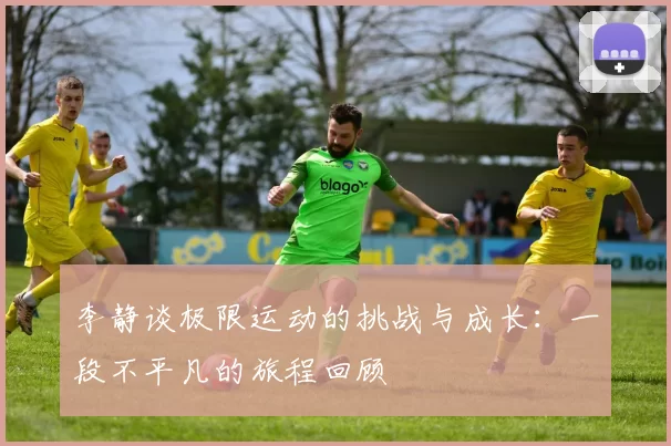 李静谈极限运动的挑战与成长：一段不平凡的旅程回顾
