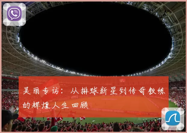 吴丽专访：从排球新星到传奇教练的辉煌人生回顾