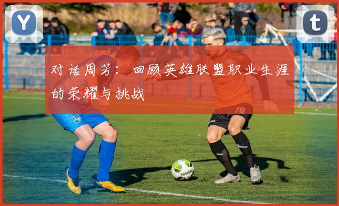 对话周芳：回顾英雄联盟职业生涯的荣耀与挑战